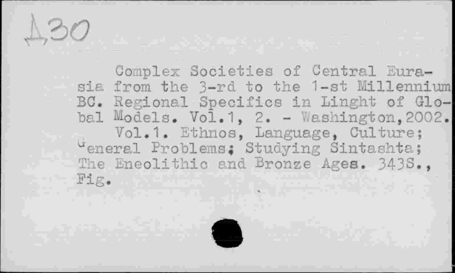 ﻿
Complex Societies of Central Eurasia from the 3-rd to the 1-st Millennium BC. Regional Specifics in Linght of Global Models. Vol.1, 2. - Washington,2002.
Vol.1. Ethnos, Language, Culture; eneral Problems; Studying Sintashta;
The Eneolithic and Bronze Ages. 3438., Pig.